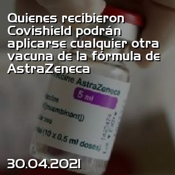 Quienes recibieron Covishield podrán aplicarse cualquier otra vacuna de la fórmula de AstraZeneca