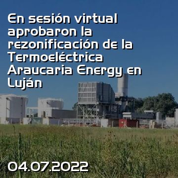En sesión virtual aprobaron la rezonificación de la Termoeléctrica Araucaria Energy en Luján